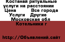 Костанай-ритуальные услуги на расстоянии. › Цена ­ 100 - Все города Услуги » Другие   . Московская обл.,Котельники г.